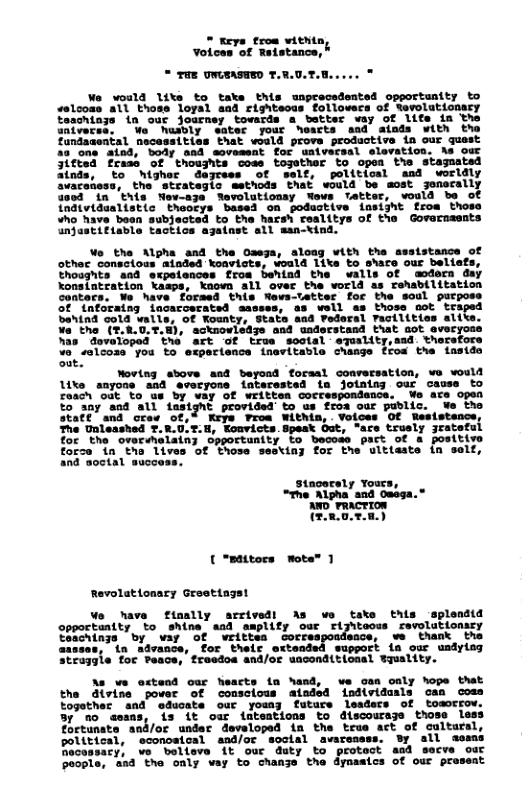 " Keys trom within Votces of Retstance, * TaE UWEASHED T.R.0.7.1 Wo woild lite to taks this unprecedented opportunity to aslcons all those loyal and righteous followers of Sevolutionary sachings in ouc journey toards a_batter vay of lite in the niverss, Vo husdly eatec your hearts and atnds with the undasental necesst that would prove productive in our guest 2 ons aind, body and sovesent for uatvecsal elevation. As our 3itted frase of thoushts coss togother to opea the stagnatsd o highar dagress of self, political and worldly the” strateglo ssthods that would be sost Jenecally this Nev-aze Nevolutiouay wovs tetter, vosld be of alistic thoocys based on podustive insijht from those Who have boan subjected to tha hacsh cealitys of the Govarnsants unjestifiable tactics ajatast sll msn-tind. Wo the Algha and the Oseja, aloag with the assistance of other consclous ainded koavists, voald lika to shace our beliafs, Ehoughts 8ad expelences froa behind the walls of sodern day Xonsintration kaaps, kaovn all over the world as rehabilitation Contecs. We have forsed this Wews-tetter foc the soul purposs of {nforaing iacacoeratsd sasses, 8s well as those oot ’ tra bahind cold walle, of Kounty, State and Pederal Facilities altts. ¥a the (*.8.0..H), acknovleazs and understand that sot avecyoss hasdovaToped the G true soctal” equality,sad therstors vo salcoss you to esperience inevitable change fros the insida Sut. Woving above and beyond forsal coavecsation, ve vould Uke anyone and evocyone {nterested ta jotnisy our cause to coach ‘oat to ’us by way of writtea coccespondence. We are open to any and all lasight provided to us froa o staff and crew of,% Keys Proa Within, . Voices Of Resistance The Unleashed T.R.U.T-H, Konvicts.spesk Out, "are trusly jrateful for the ovorsmelain; opportunity to becoas part of a positive fosce 1o tha” Lives’of Those sesting for the’uittaste {n selt, [ "Bttors mote™ Revolationary Graetiagst We have fimally arrivedt opportuatty to shine asd ampli Toachings by way of writtes assses, in advance, for thelc ‘wuppor Struggle for Peace, freedos and/oe uaconditicaal wquality. tnts A v take Eogother and’ oducate ouc youny By mo aeans, is it our {ateations to discourage those less Toctunate and/or undar devaloped in the trus act of cultursl, polttical, sconoatoal and/or soctal avareasss. By sll sesms Bacossary, we belleve it our duty to protect asd secve our poople, sad the only vay to chanye the dymastcs of our prasent